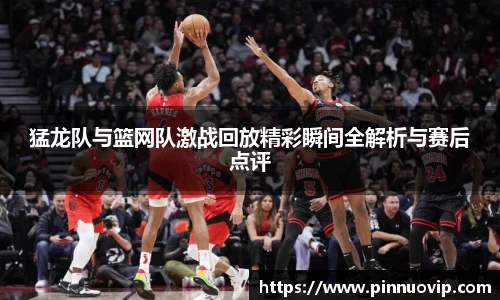 猛龙队与篮网队激战回放精彩瞬间全解析与赛后点评